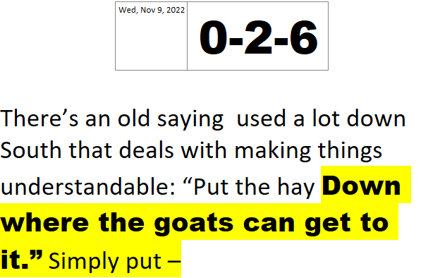 Wed, Nov 9, 20220-2-6There’s an old saying used a lot down South that deals with making things understandable: “Put the hay Down where the goats can get to it.” Simply put –