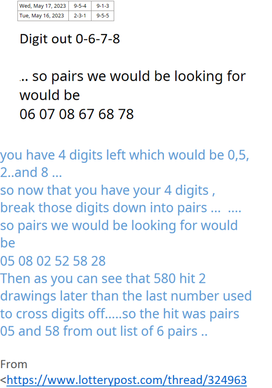 Wed, May 17, 20239-5-49-1-3Tue, May 16, 20232-3-19-5-5Digit out 0-6-7-8... so pairs we would be looking for would be06 07 08 67 68 78you have 4 digits left which would be 0,5, 2..and 8 ... so now that you have your 4 digits , break those digits down into pairs ...  .... so pairs we would be looking for would be05 08 02 52 58 28Then as you can see that 580 hit 2 drawings later than the last number used to cross digits off.....so the hit was pairs 05 and 58 from out list of 6 pairs ..From <https://www.lotterypost.com/thread/324963