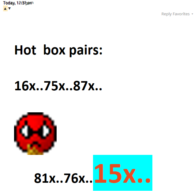Today, 12:38 pm▲▼Reply Favorites ▾ Hot  box pairs:  16x..75x..87x..     mad.gif       81x..76x..15x..Today, 1:15 pm