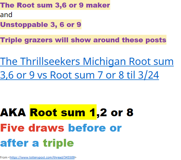 AKA Root sum 1,2 or 8 Five draws before orafter a tripleFrom <https://www.lotterypost.com/thread/345509> The Root sum 3,6 or 9 makerandUnstoppable 3, 6 or 9 Triple grazers will show around these posts﷟HYPERLINK "https://www.lotterypost.com/thread/349743/7532215"The Thrillseekers Michigan Root sum 3,6 or 9 vs Root sum 7 or 8 til 3/24